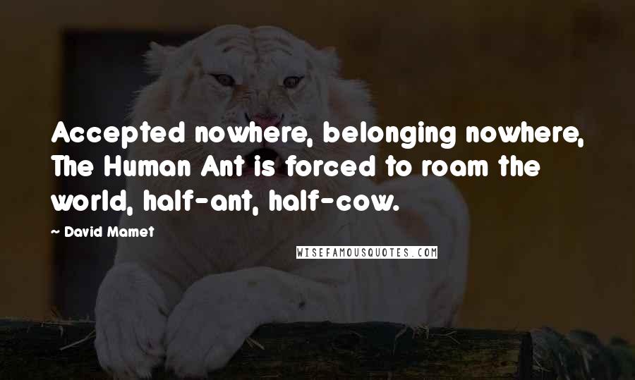 David Mamet Quotes: Accepted nowhere, belonging nowhere, The Human Ant is forced to roam the world, half-ant, half-cow.