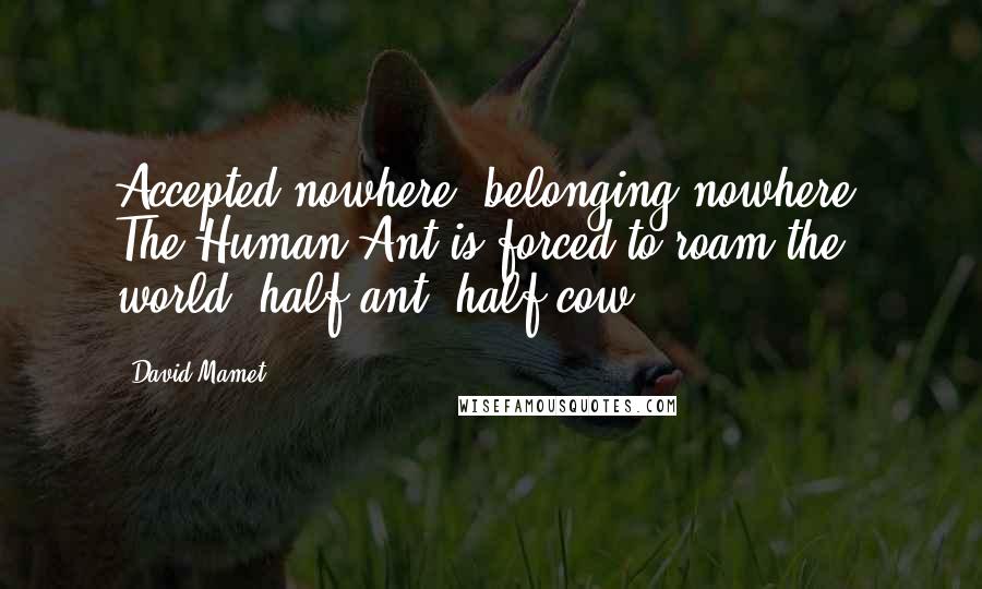 David Mamet Quotes: Accepted nowhere, belonging nowhere, The Human Ant is forced to roam the world, half-ant, half-cow.