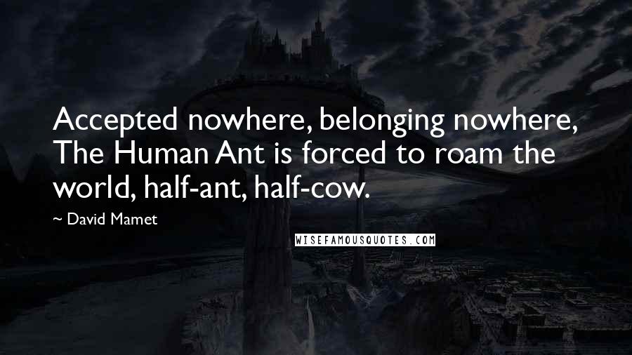 David Mamet Quotes: Accepted nowhere, belonging nowhere, The Human Ant is forced to roam the world, half-ant, half-cow.