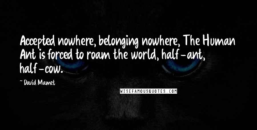 David Mamet Quotes: Accepted nowhere, belonging nowhere, The Human Ant is forced to roam the world, half-ant, half-cow.