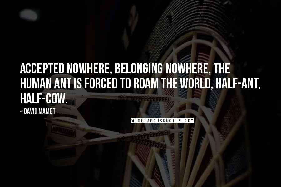 David Mamet Quotes: Accepted nowhere, belonging nowhere, The Human Ant is forced to roam the world, half-ant, half-cow.