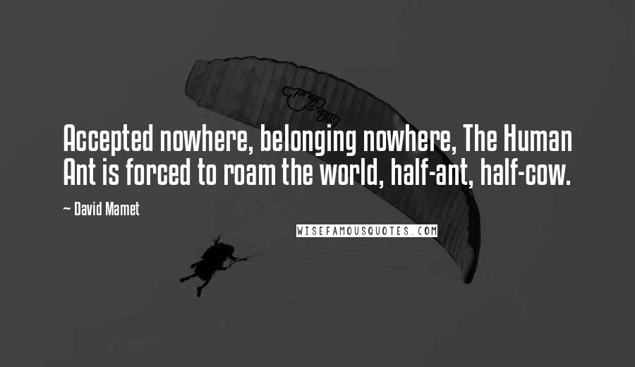 David Mamet Quotes: Accepted nowhere, belonging nowhere, The Human Ant is forced to roam the world, half-ant, half-cow.