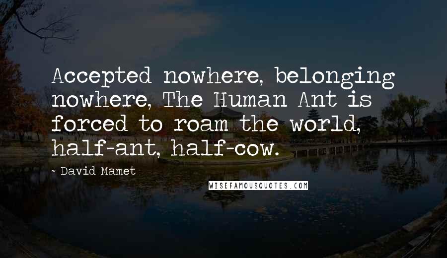 David Mamet Quotes: Accepted nowhere, belonging nowhere, The Human Ant is forced to roam the world, half-ant, half-cow.