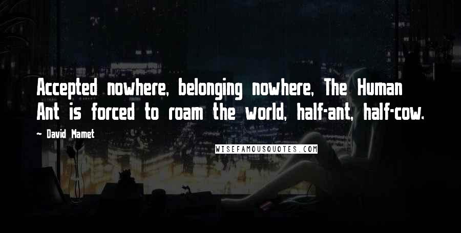 David Mamet Quotes: Accepted nowhere, belonging nowhere, The Human Ant is forced to roam the world, half-ant, half-cow.