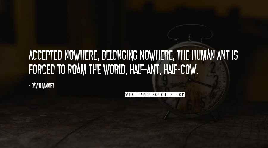 David Mamet Quotes: Accepted nowhere, belonging nowhere, The Human Ant is forced to roam the world, half-ant, half-cow.