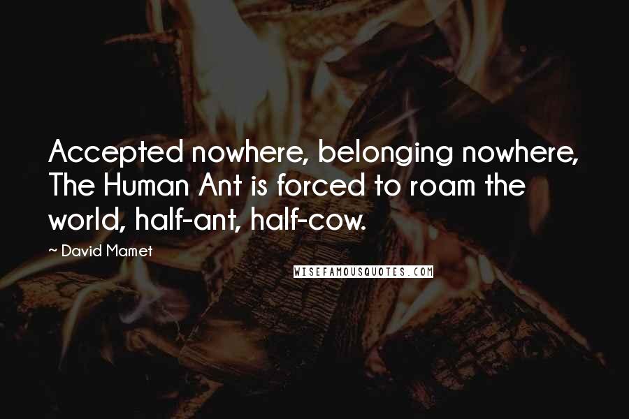 David Mamet Quotes: Accepted nowhere, belonging nowhere, The Human Ant is forced to roam the world, half-ant, half-cow.