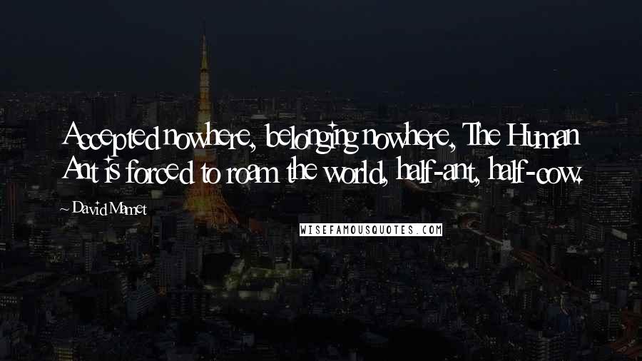 David Mamet Quotes: Accepted nowhere, belonging nowhere, The Human Ant is forced to roam the world, half-ant, half-cow.