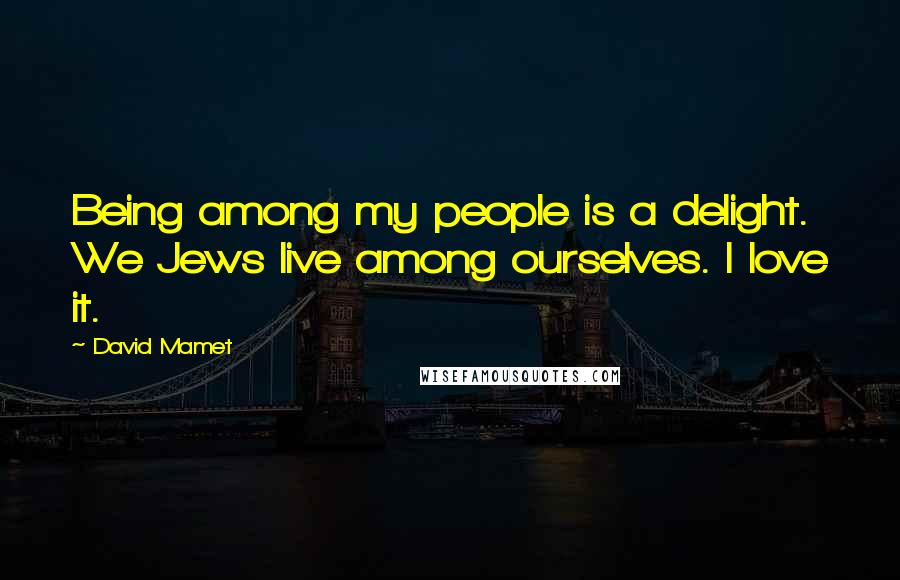 David Mamet Quotes: Being among my people is a delight. We Jews live among ourselves. I love it.