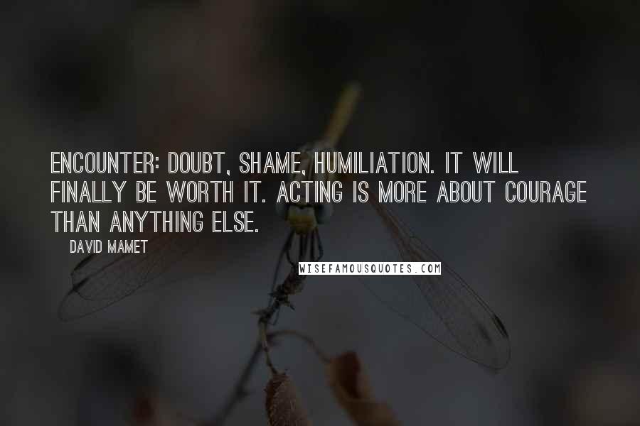 David Mamet Quotes: Encounter: Doubt, Shame, Humiliation. It will finally be worth it. Acting is more about courage than anything else.