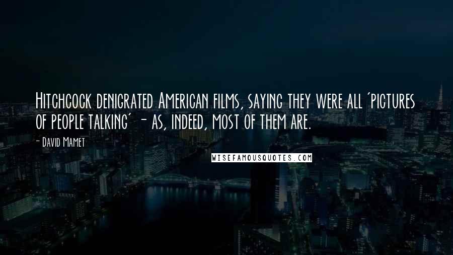 David Mamet Quotes: Hitchcock denigrated American films, saying they were all 'pictures of people talking' - as, indeed, most of them are.