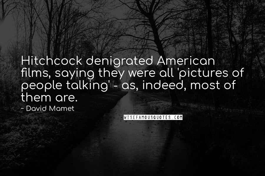 David Mamet Quotes: Hitchcock denigrated American films, saying they were all 'pictures of people talking' - as, indeed, most of them are.