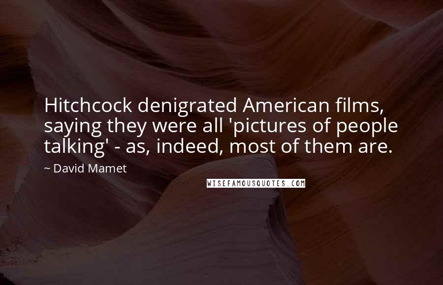 David Mamet Quotes: Hitchcock denigrated American films, saying they were all 'pictures of people talking' - as, indeed, most of them are.
