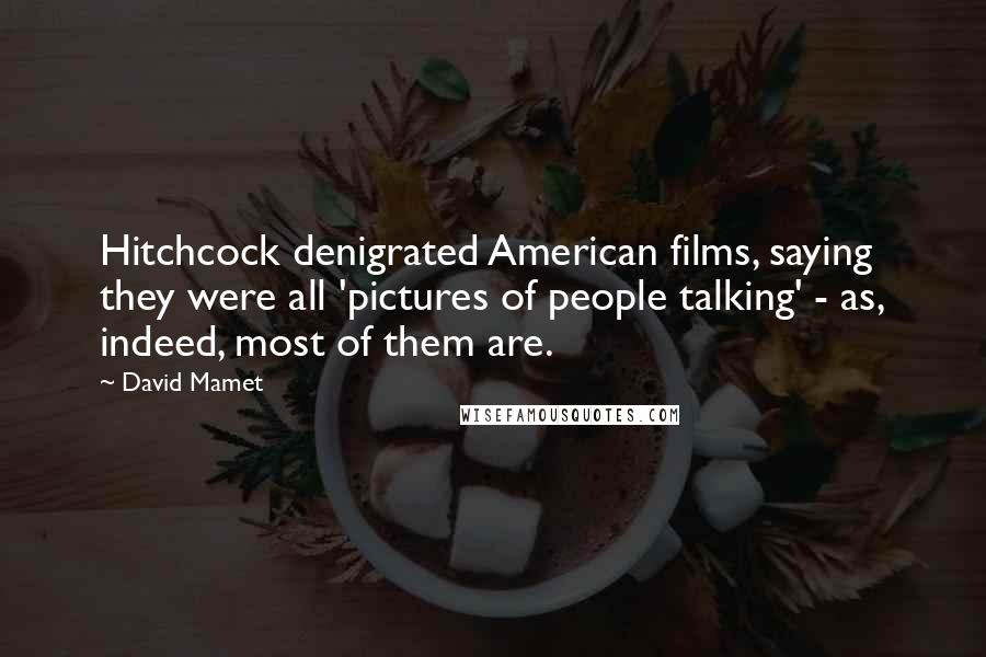 David Mamet Quotes: Hitchcock denigrated American films, saying they were all 'pictures of people talking' - as, indeed, most of them are.