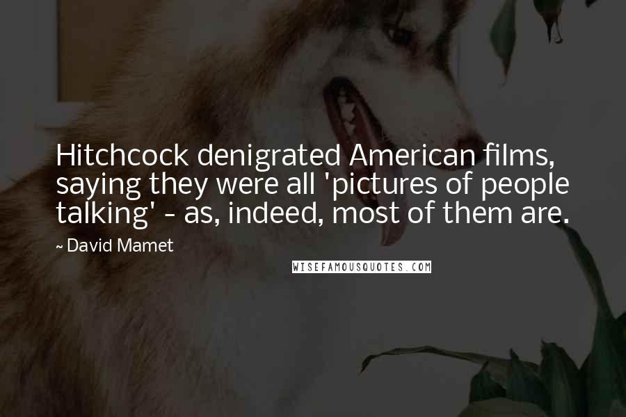 David Mamet Quotes: Hitchcock denigrated American films, saying they were all 'pictures of people talking' - as, indeed, most of them are.