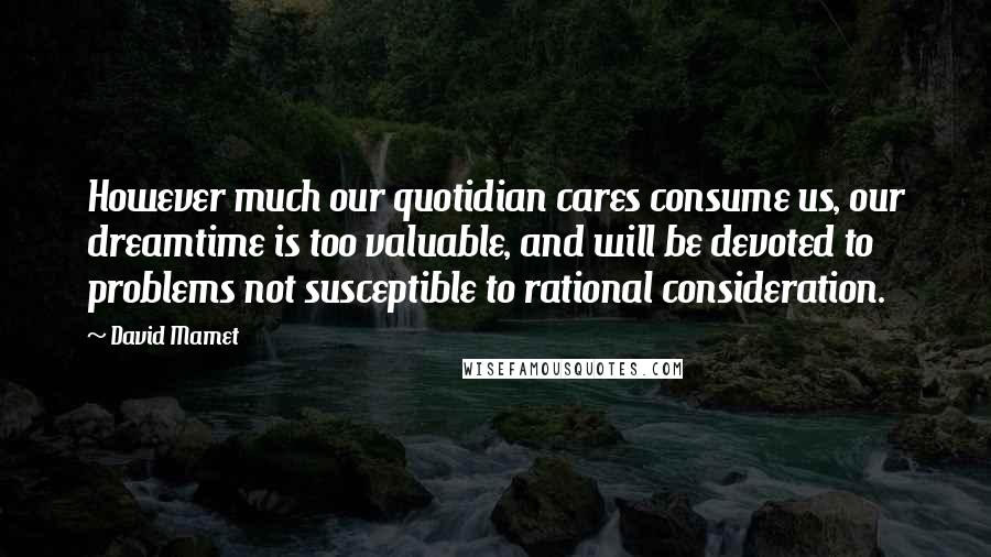 David Mamet Quotes: However much our quotidian cares consume us, our dreamtime is too valuable, and will be devoted to problems not susceptible to rational consideration.