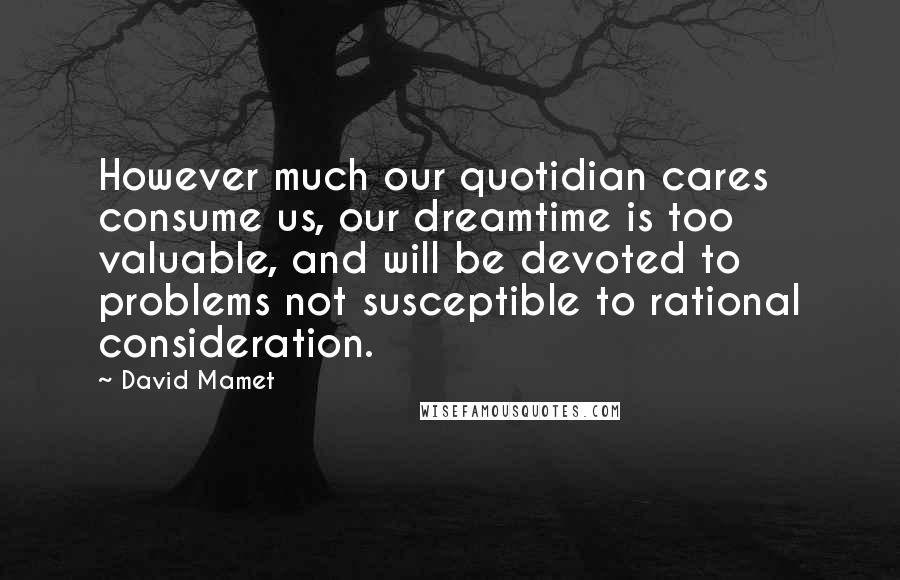 David Mamet Quotes: However much our quotidian cares consume us, our dreamtime is too valuable, and will be devoted to problems not susceptible to rational consideration.