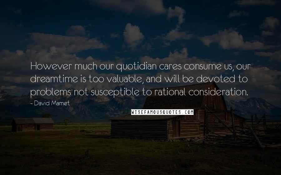 David Mamet Quotes: However much our quotidian cares consume us, our dreamtime is too valuable, and will be devoted to problems not susceptible to rational consideration.