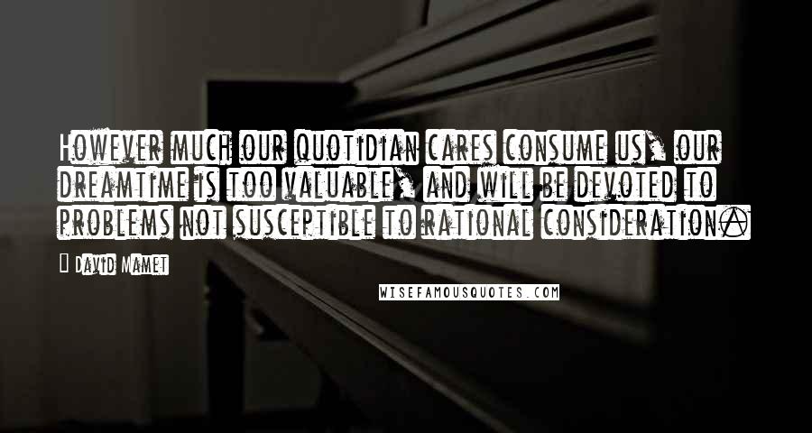 David Mamet Quotes: However much our quotidian cares consume us, our dreamtime is too valuable, and will be devoted to problems not susceptible to rational consideration.