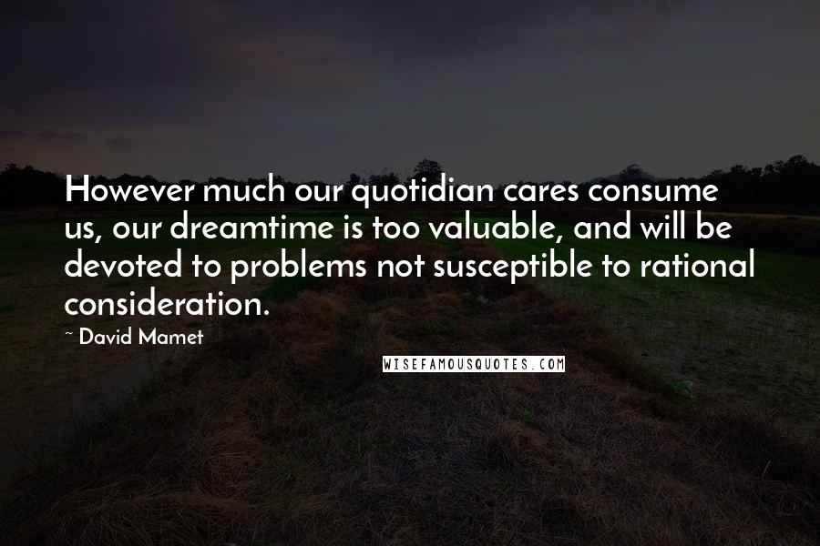 David Mamet Quotes: However much our quotidian cares consume us, our dreamtime is too valuable, and will be devoted to problems not susceptible to rational consideration.