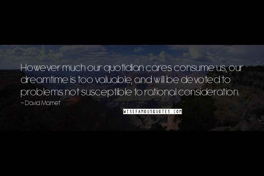 David Mamet Quotes: However much our quotidian cares consume us, our dreamtime is too valuable, and will be devoted to problems not susceptible to rational consideration.