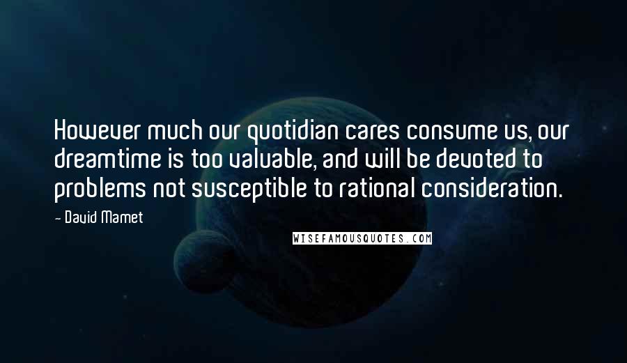 David Mamet Quotes: However much our quotidian cares consume us, our dreamtime is too valuable, and will be devoted to problems not susceptible to rational consideration.