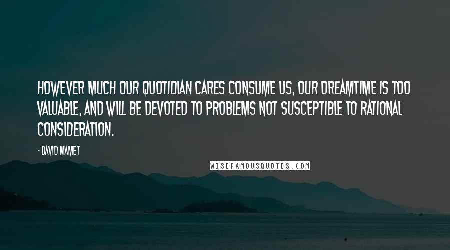 David Mamet Quotes: However much our quotidian cares consume us, our dreamtime is too valuable, and will be devoted to problems not susceptible to rational consideration.