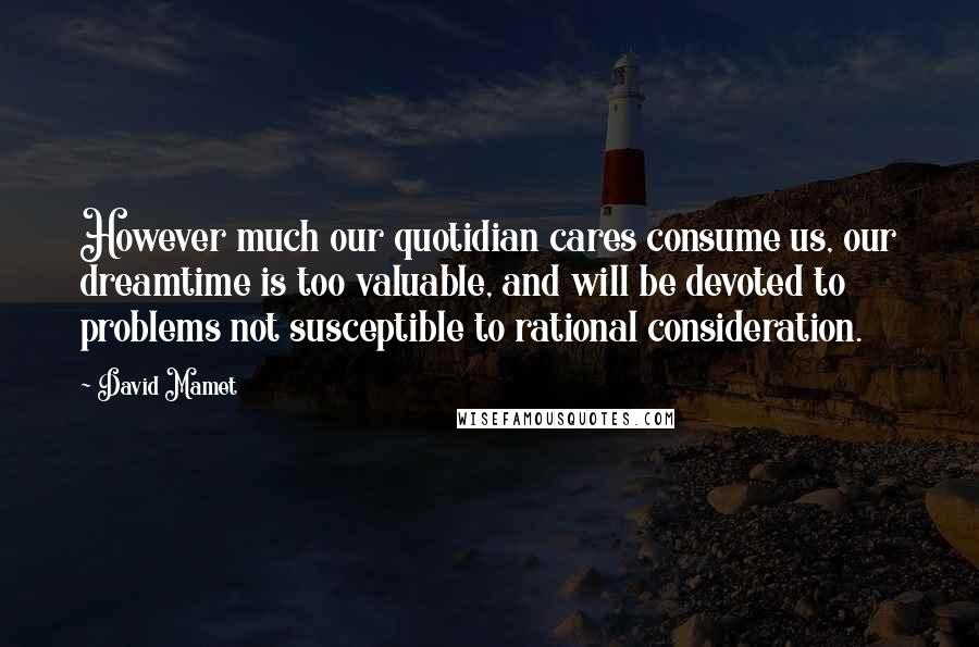 David Mamet Quotes: However much our quotidian cares consume us, our dreamtime is too valuable, and will be devoted to problems not susceptible to rational consideration.