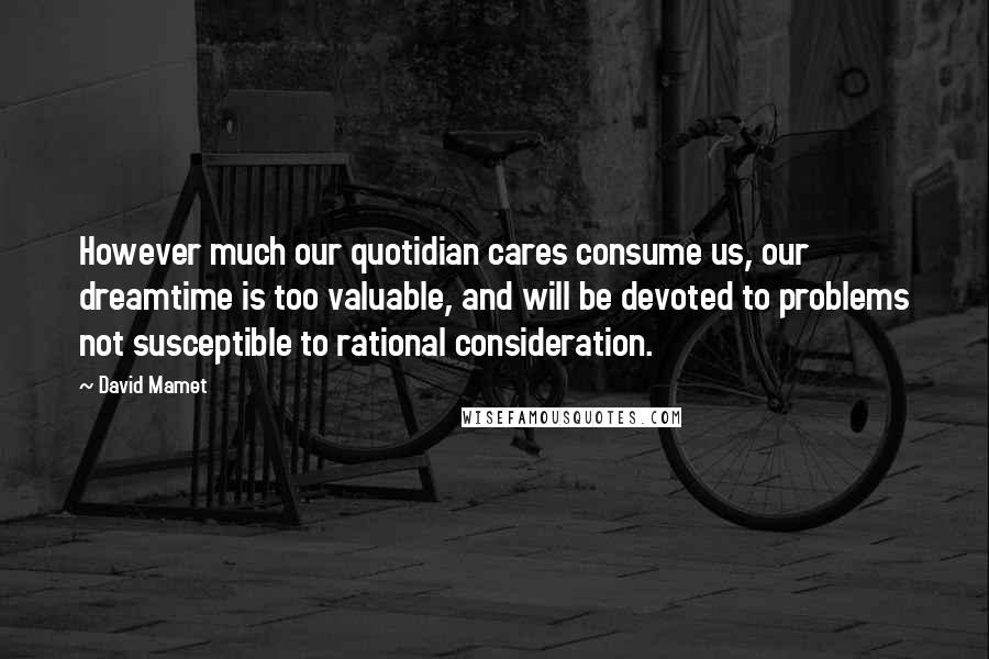 David Mamet Quotes: However much our quotidian cares consume us, our dreamtime is too valuable, and will be devoted to problems not susceptible to rational consideration.