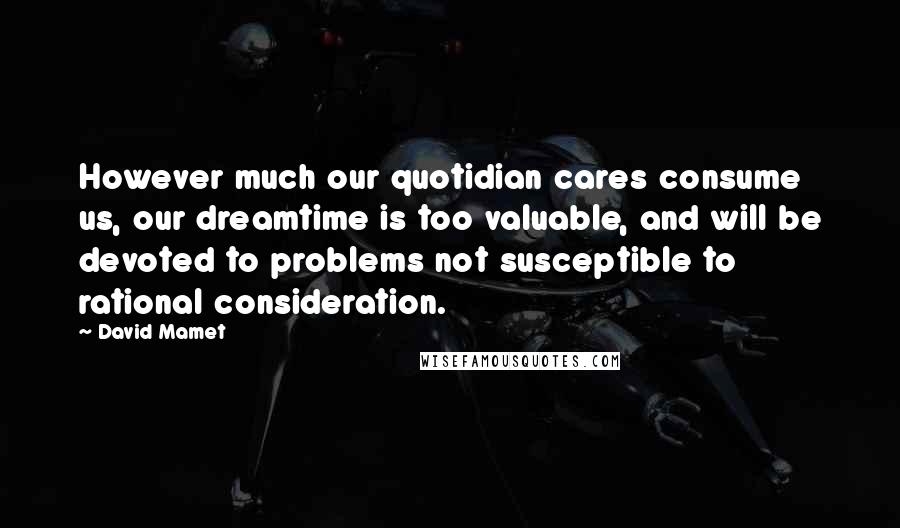 David Mamet Quotes: However much our quotidian cares consume us, our dreamtime is too valuable, and will be devoted to problems not susceptible to rational consideration.