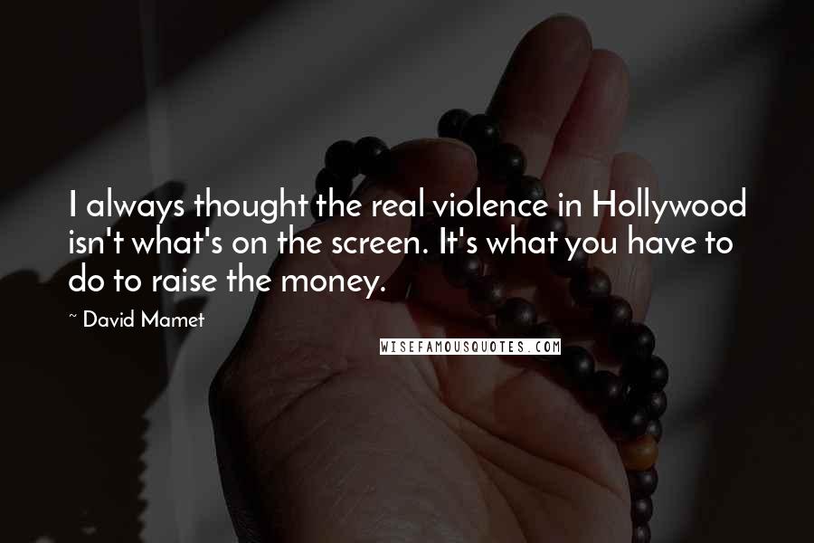 David Mamet Quotes: I always thought the real violence in Hollywood isn't what's on the screen. It's what you have to do to raise the money.