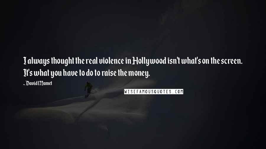 David Mamet Quotes: I always thought the real violence in Hollywood isn't what's on the screen. It's what you have to do to raise the money.