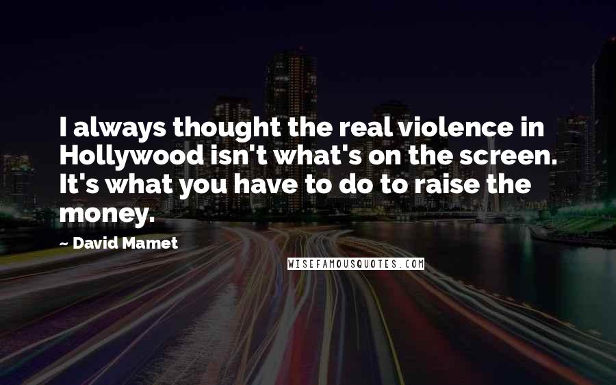 David Mamet Quotes: I always thought the real violence in Hollywood isn't what's on the screen. It's what you have to do to raise the money.