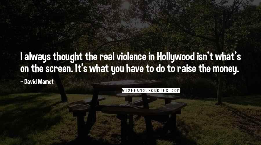 David Mamet Quotes: I always thought the real violence in Hollywood isn't what's on the screen. It's what you have to do to raise the money.