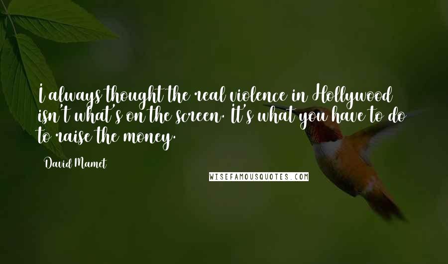 David Mamet Quotes: I always thought the real violence in Hollywood isn't what's on the screen. It's what you have to do to raise the money.