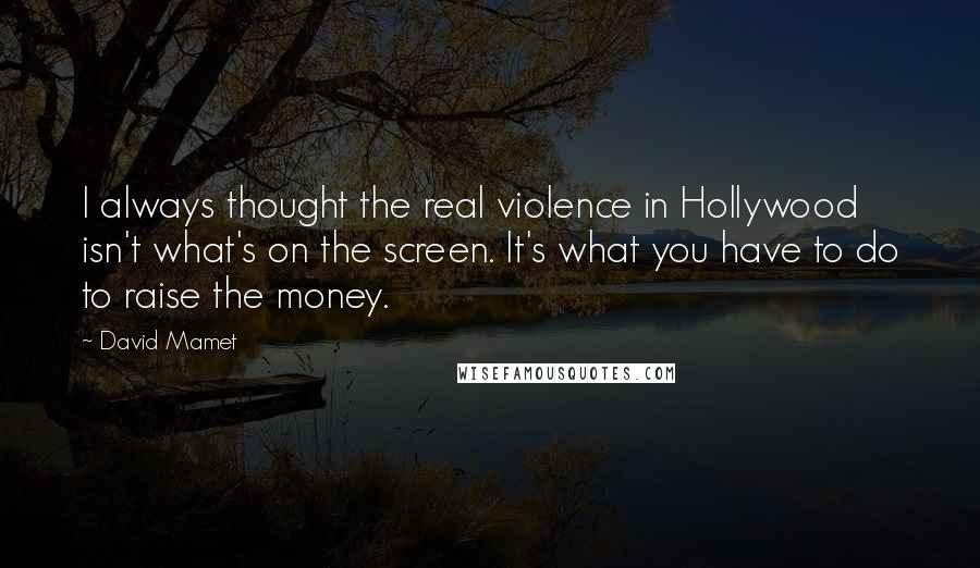 David Mamet Quotes: I always thought the real violence in Hollywood isn't what's on the screen. It's what you have to do to raise the money.