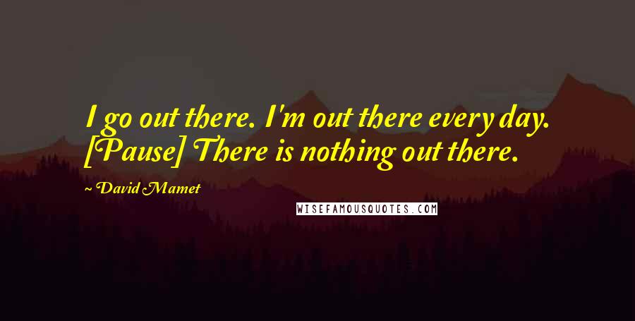 David Mamet Quotes: I go out there. I'm out there every day. [Pause] There is nothing out there.