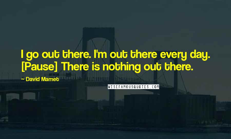 David Mamet Quotes: I go out there. I'm out there every day. [Pause] There is nothing out there.