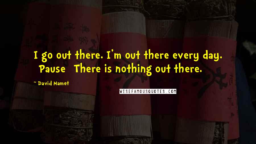 David Mamet Quotes: I go out there. I'm out there every day. [Pause] There is nothing out there.