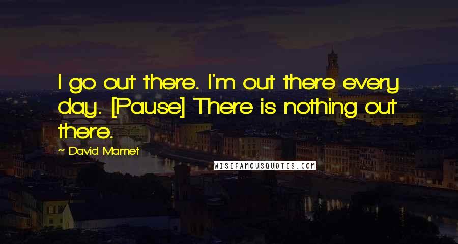 David Mamet Quotes: I go out there. I'm out there every day. [Pause] There is nothing out there.