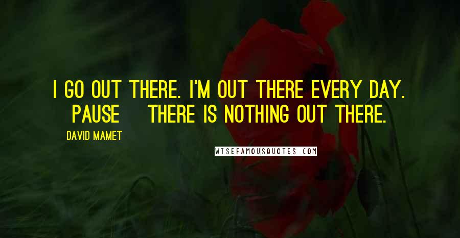 David Mamet Quotes: I go out there. I'm out there every day. [Pause] There is nothing out there.