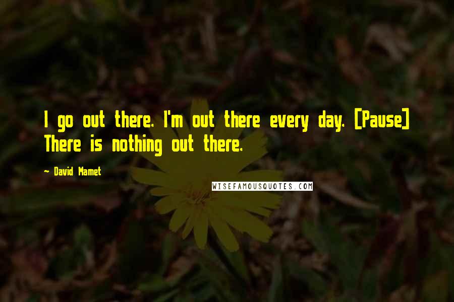 David Mamet Quotes: I go out there. I'm out there every day. [Pause] There is nothing out there.