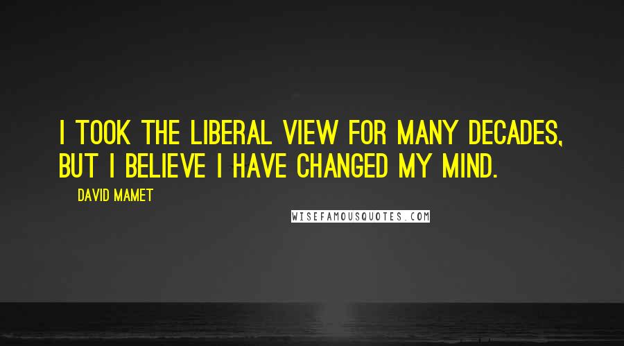 David Mamet Quotes: I took the liberal view for many decades, but I believe I have changed my mind.