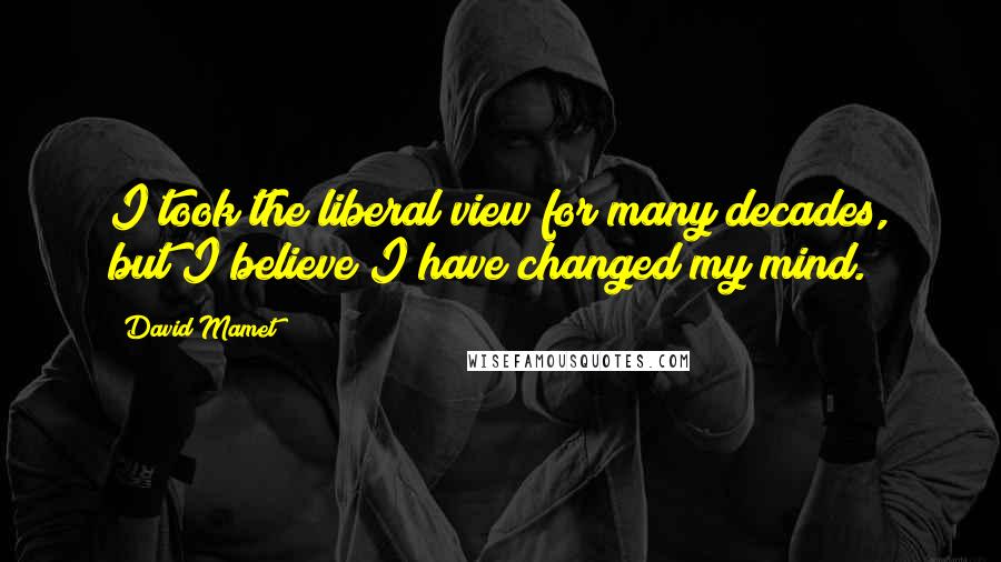 David Mamet Quotes: I took the liberal view for many decades, but I believe I have changed my mind.