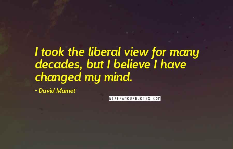 David Mamet Quotes: I took the liberal view for many decades, but I believe I have changed my mind.