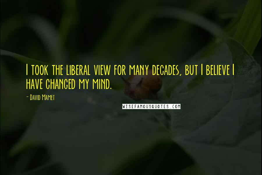 David Mamet Quotes: I took the liberal view for many decades, but I believe I have changed my mind.