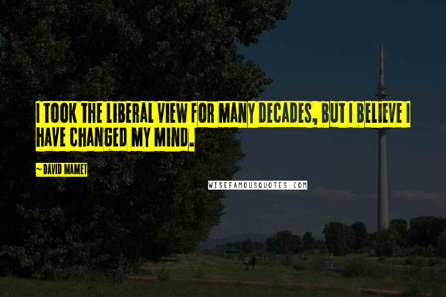 David Mamet Quotes: I took the liberal view for many decades, but I believe I have changed my mind.