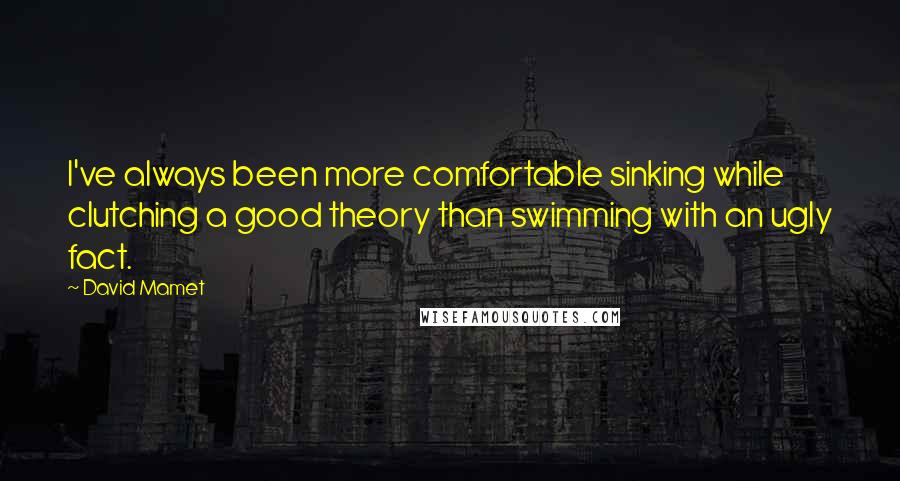 David Mamet Quotes: I've always been more comfortable sinking while clutching a good theory than swimming with an ugly fact.