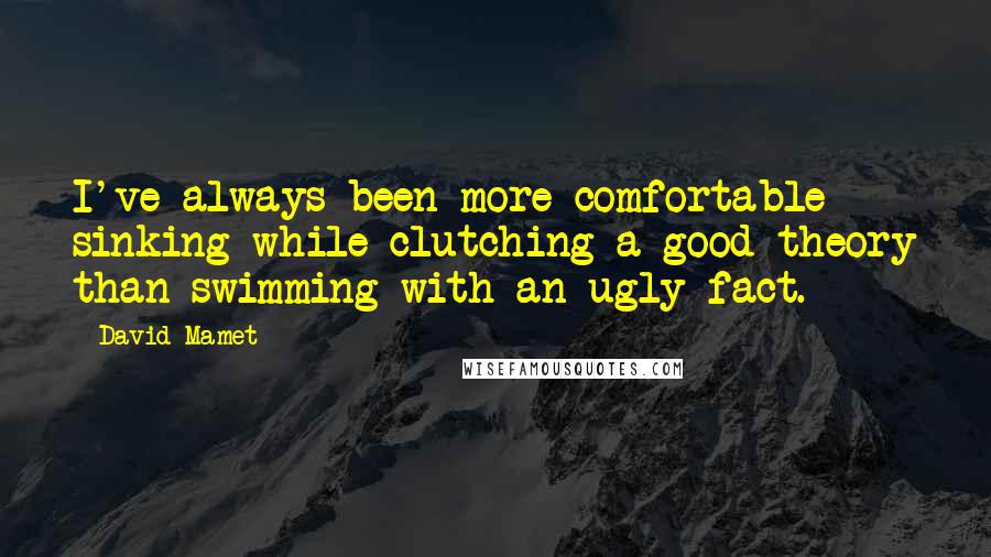 David Mamet Quotes: I've always been more comfortable sinking while clutching a good theory than swimming with an ugly fact.