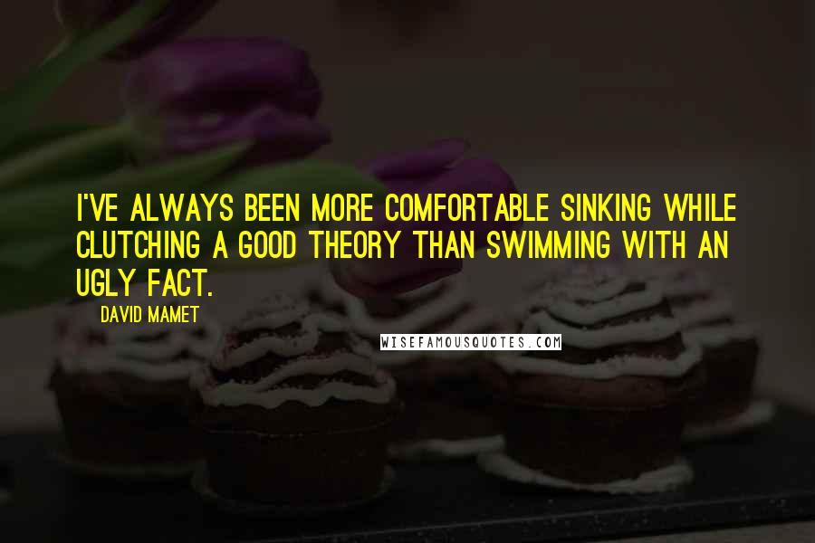 David Mamet Quotes: I've always been more comfortable sinking while clutching a good theory than swimming with an ugly fact.