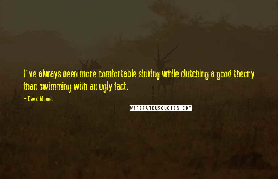 David Mamet Quotes: I've always been more comfortable sinking while clutching a good theory than swimming with an ugly fact.